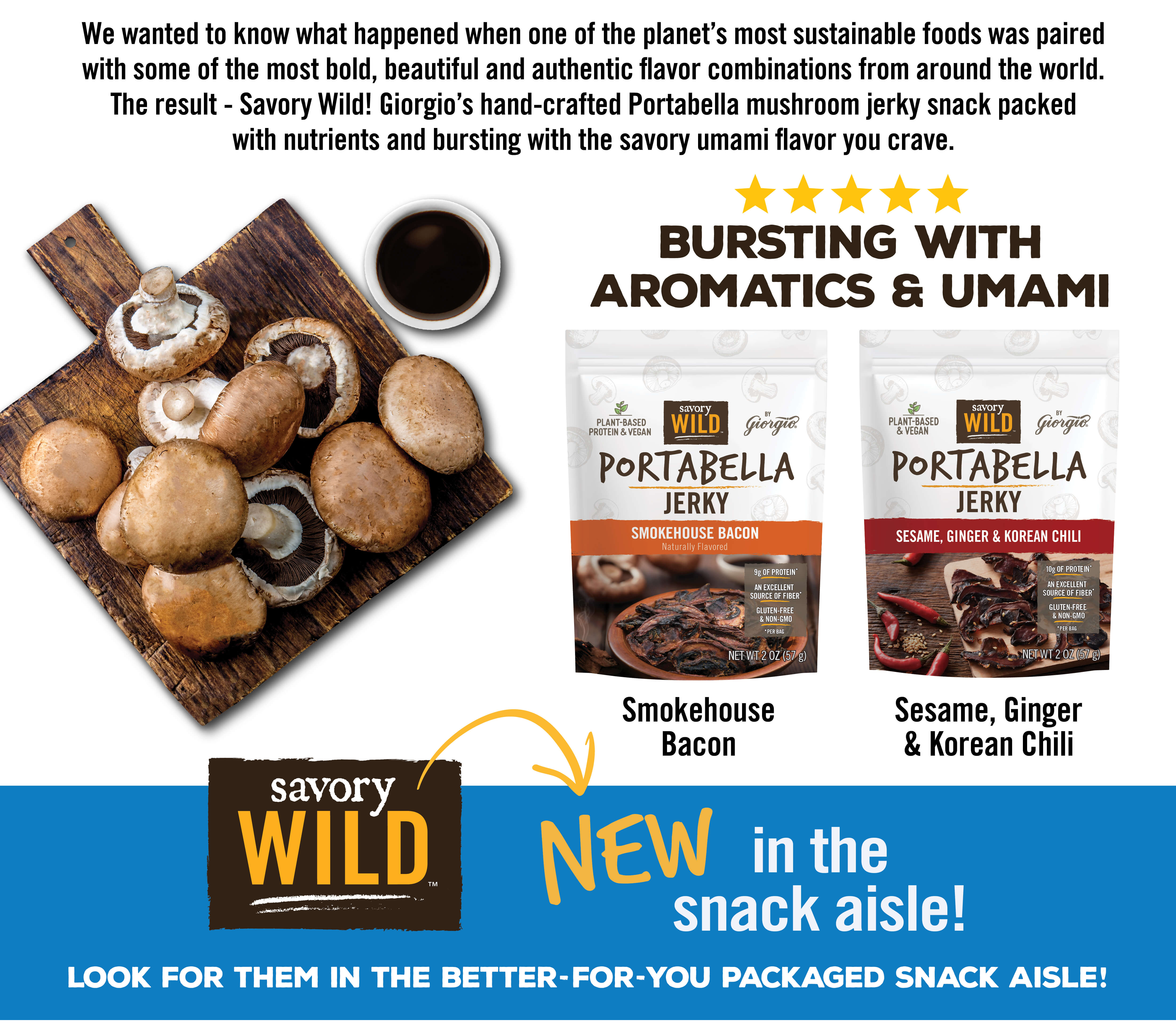 We wanted to know what happened when one of the planet's most sustainable foods was paired with some of the most bold, beautiful and authentic flavor combinations from around the world. The result - Savory Wild! Giorgio's hand-crafted Portabella mushroom jerky snack packed with nutrients and bursting with the savory unami flavor you crave!